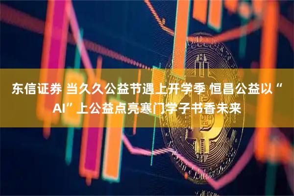 东信证券 当久久公益节遇上开学季 恒昌公益以“AI”上公益点亮寒门学子书香未来