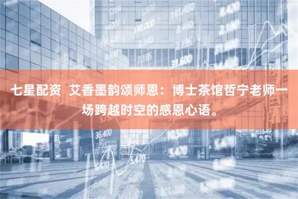 七星配资  艾香墨韵颂师恩：博士茶馆哲宁老师一场跨越时空的感恩心语。