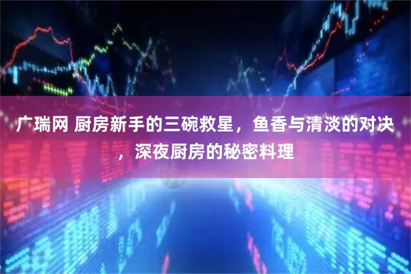 广瑞网 厨房新手的三碗救星，鱼香与清淡的对决，深夜厨房的秘密料理
