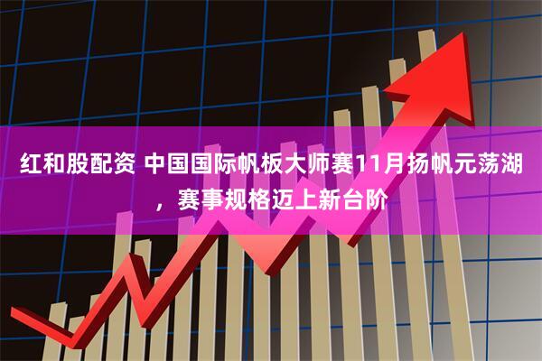 红和股配资 中国国际帆板大师赛11月扬帆元荡湖，赛事规格迈上新台阶