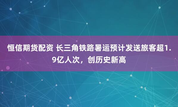 恒信期货配资 长三角铁路暑运预计发送旅客超1.9亿人次，创历史新高