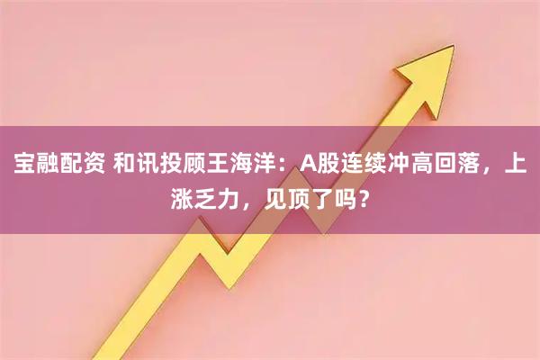 宝融配资 和讯投顾王海洋：A股连续冲高回落，上涨乏力，见顶了吗？