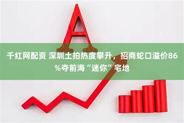 千红网配资 深圳土拍热度攀升，招商蛇口溢价86%夺前海“迷你”宅地
