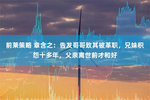 前莱策略 章含之：告发哥哥致其被革职，兄妹积怨十多年，父亲离世前才和好