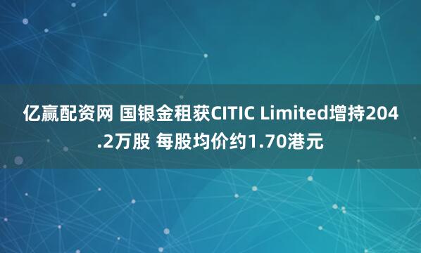 亿赢配资网 国银金租获CITIC Limited增持204.2万股 每股均价约1.70港元