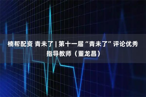 楠帮配资 青未了 | 第十一届“青未了”评论优秀指导教师（董龙昌）