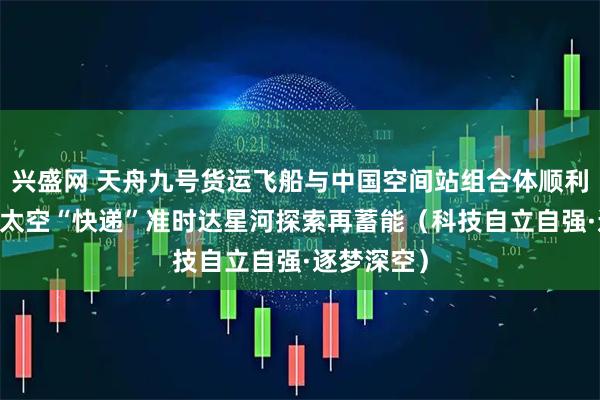 兴盛网 天舟九号货运飞船与中国空间站组合体顺利交会对接 太空“快递”准时达星河探索再蓄能（科技自立自强·逐梦深空）
