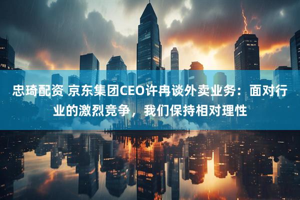 忠琦配资 京东集团CEO许冉谈外卖业务:面对行业的激烈竞争,我们保持相对理性