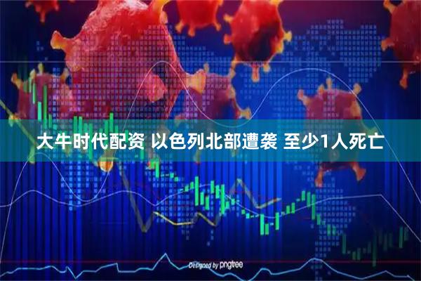 大牛时代配资 以色列北部遭袭 至少1人死亡