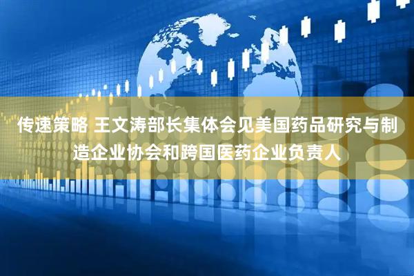 传速策略 王文涛部长集体会见美国药品研究与制造企业协会和跨国医药企业负责人