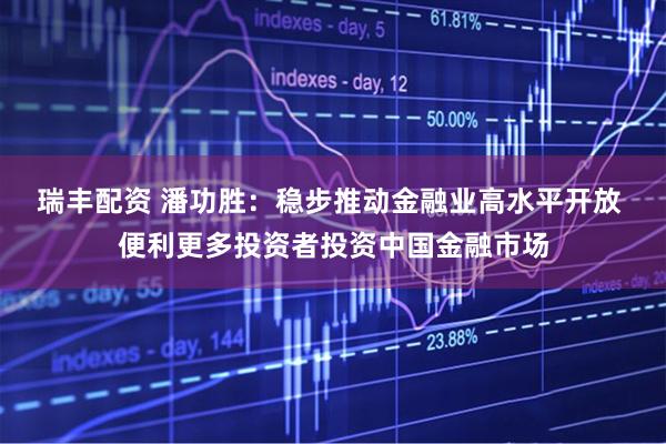 瑞丰配资 潘功胜：稳步推动金融业高水平开放 便利更多投资者投资中国金融市场